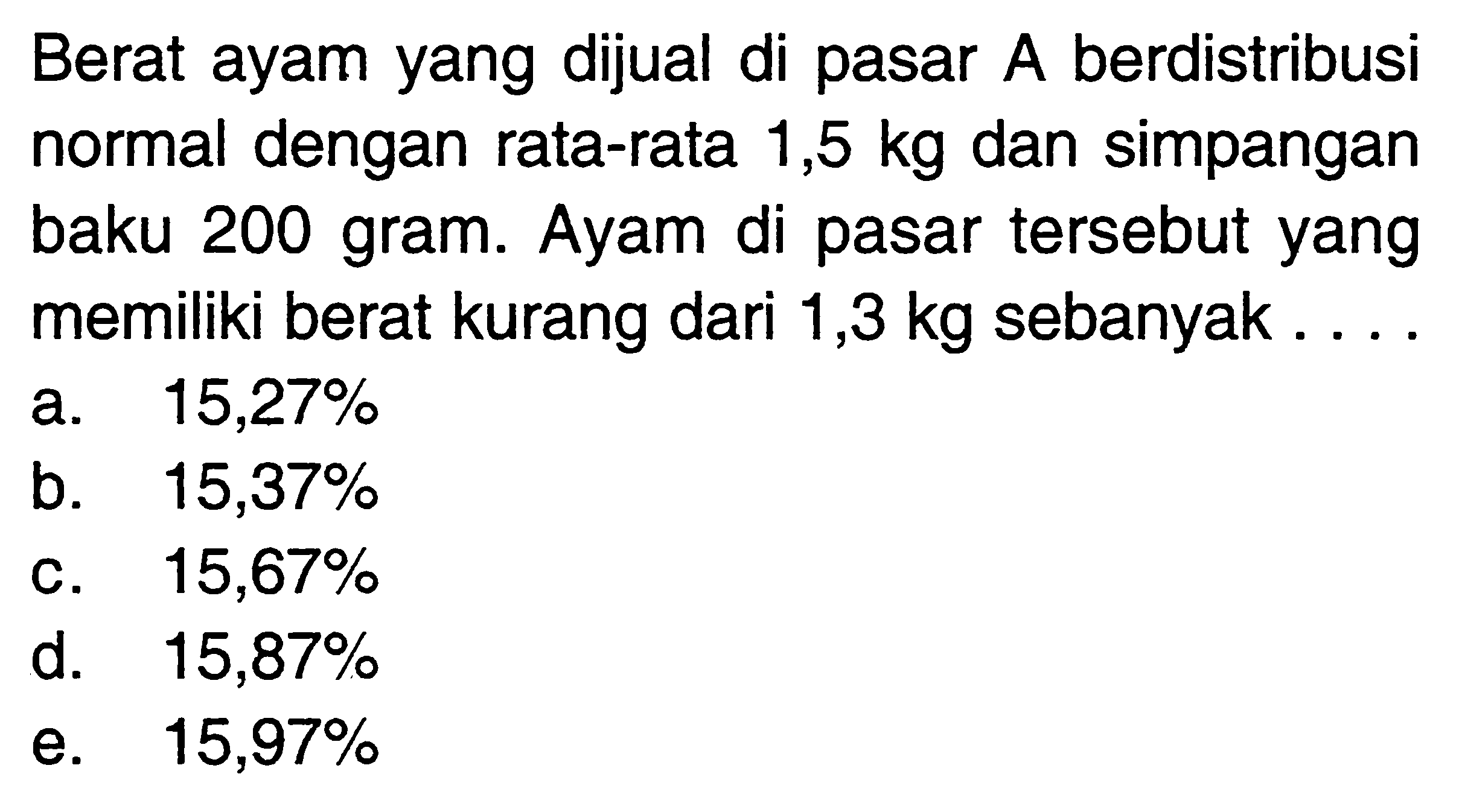 Berat ayam yang dijual di pasar A berdistribusi normal dengan rata-rata 1,5 kg dan simpangan baku 200 gram. Ayam di pasar tersebut yang memiliki berat kurang dari 1,3 kg sebanyak...