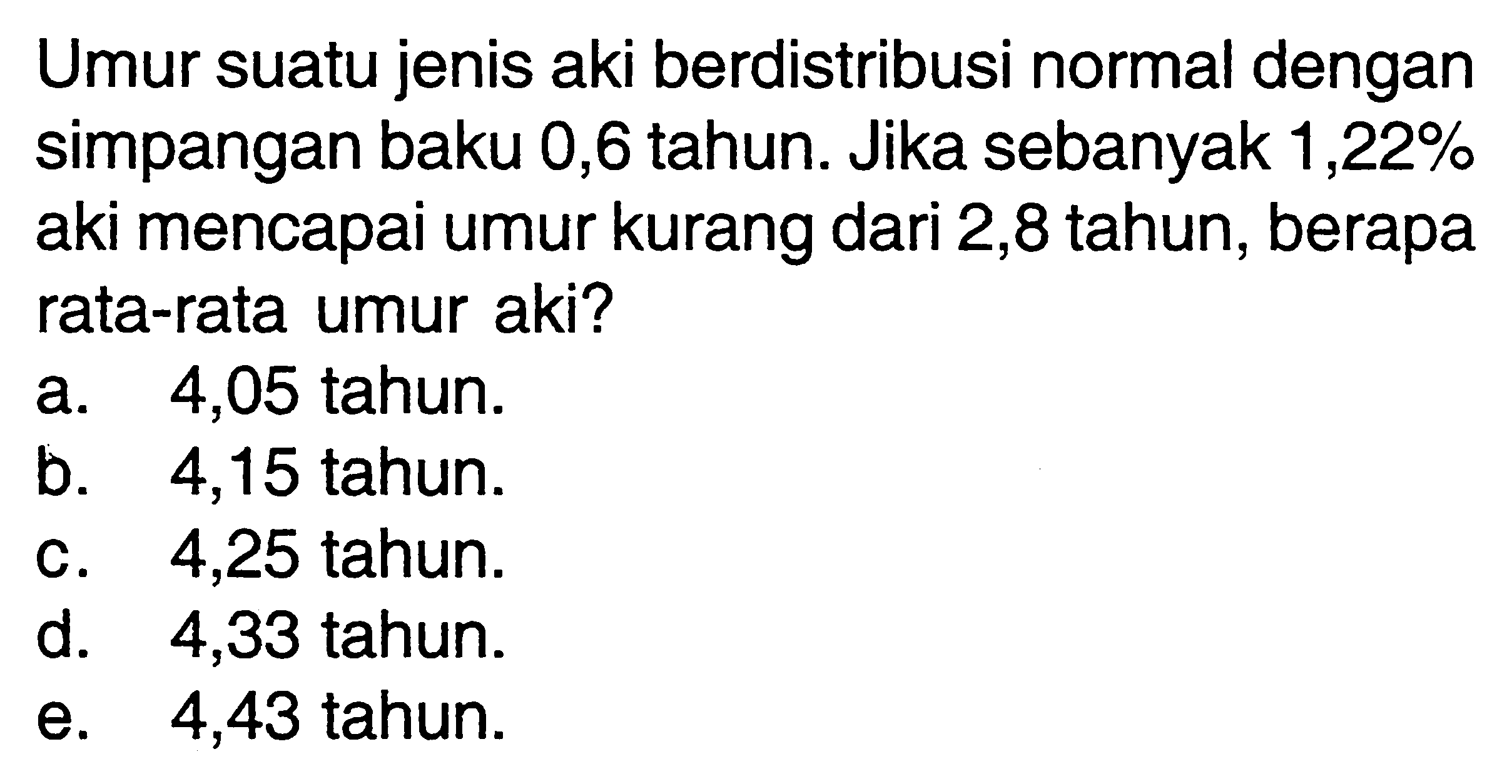 Umur suatu jenis aki berdistribusi normal dengan simpangan baku 0,6 tahun. Jika sebanyak  1,22%  aki mencapai umur kurang dari 2,8 tahun, berapa rata-rata umur aki?
