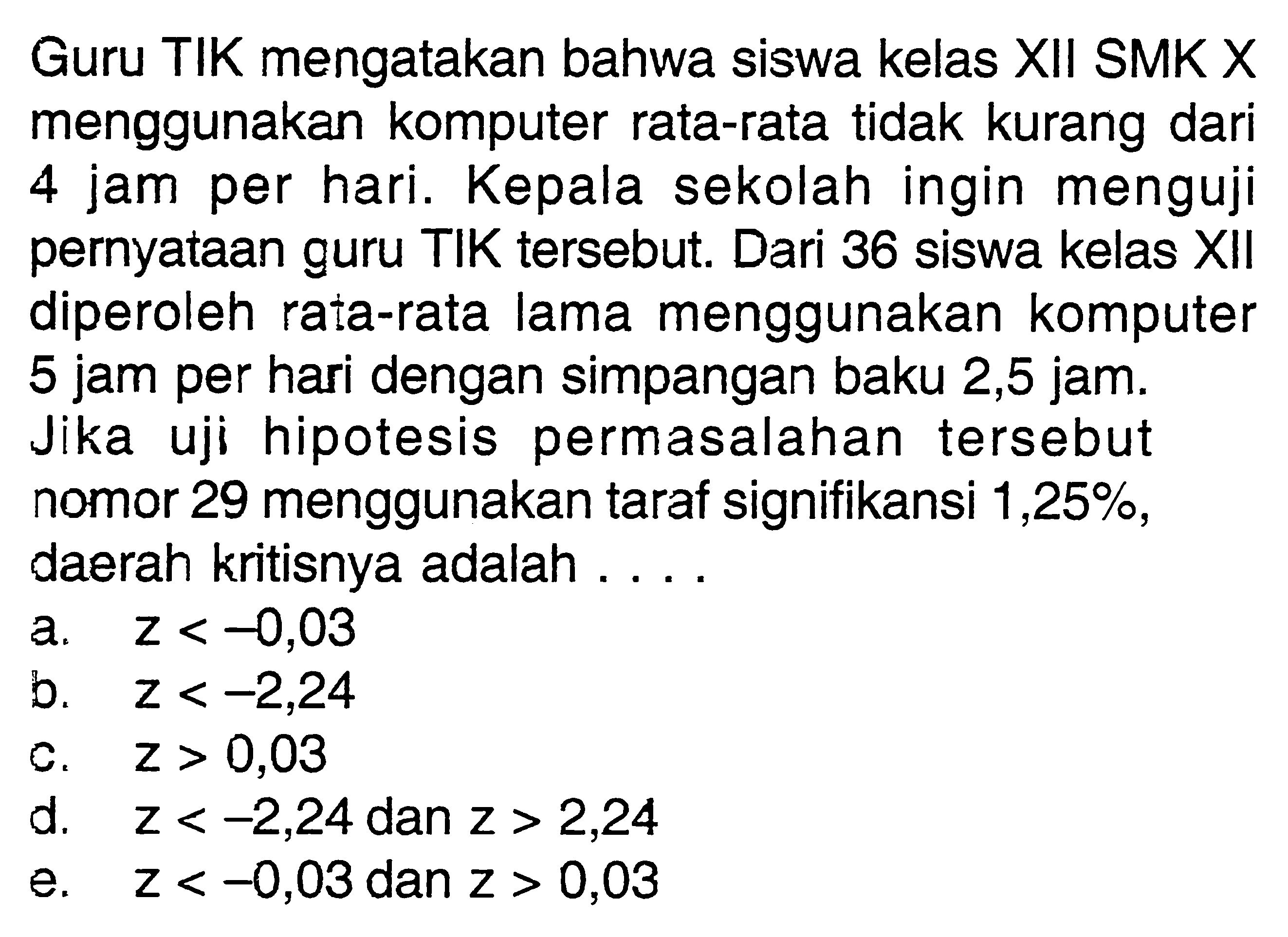 Guru TIK mengatakan bahwa siswa kelas XII SMK X menggunakan komputer rata-rata tidak kurang dari 4 jam per hari. Kepala sekolah ingin menguji pernyataan guru TIK tersebut. Dari 36 siswa kelas XII diperoleh rata-rata lama menggunakan komputer 5 jam per hari dengan simpangan baku 2,5 jam. Jika uji hipotesis permasalahan tersebut nomor 29 menggunakan taraf signifikansi 1,25%, daerah kritisnya adalah ....