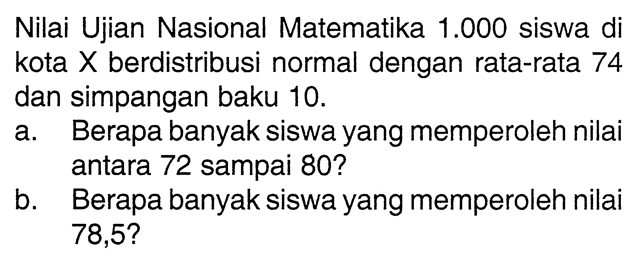 Nilai Ujian Nasional Matematika 1.000 siswa di kota X berdistribusi normal dengan rata-rata 74 dan simpangan baku 10.a. Berapa banyak siswa yang memperoleh nilai antara 72 sampai 80?b. Berapa banyak siswa yang memperoleh nilai 78,5?