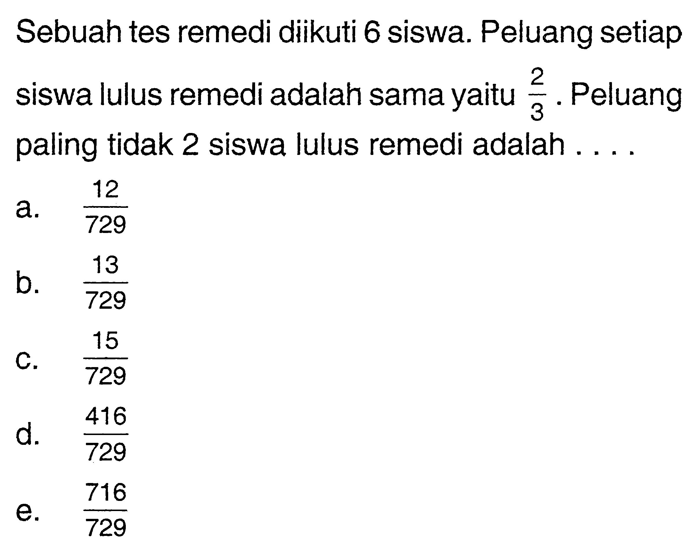 Sebuah tes remedi diikuti 6 siswa. Peluang setiap siswa lulus remedi adalah sama yaitu 2/3. Peluang paling tidak 2 siswa lulus remedi adalah....