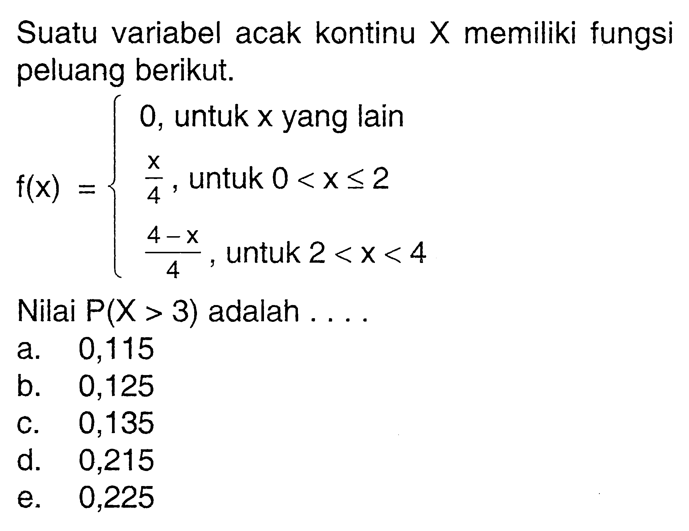 Suatu variabel acak kontinu X memiliki fungsi peluang berikut.f(x)=0,  untuk x  yang lain  x/4,  untuk  0<x<= 2  (4-x)/(4),  untuk  2<x<4. Nilai P(X>3) adalah  ... 