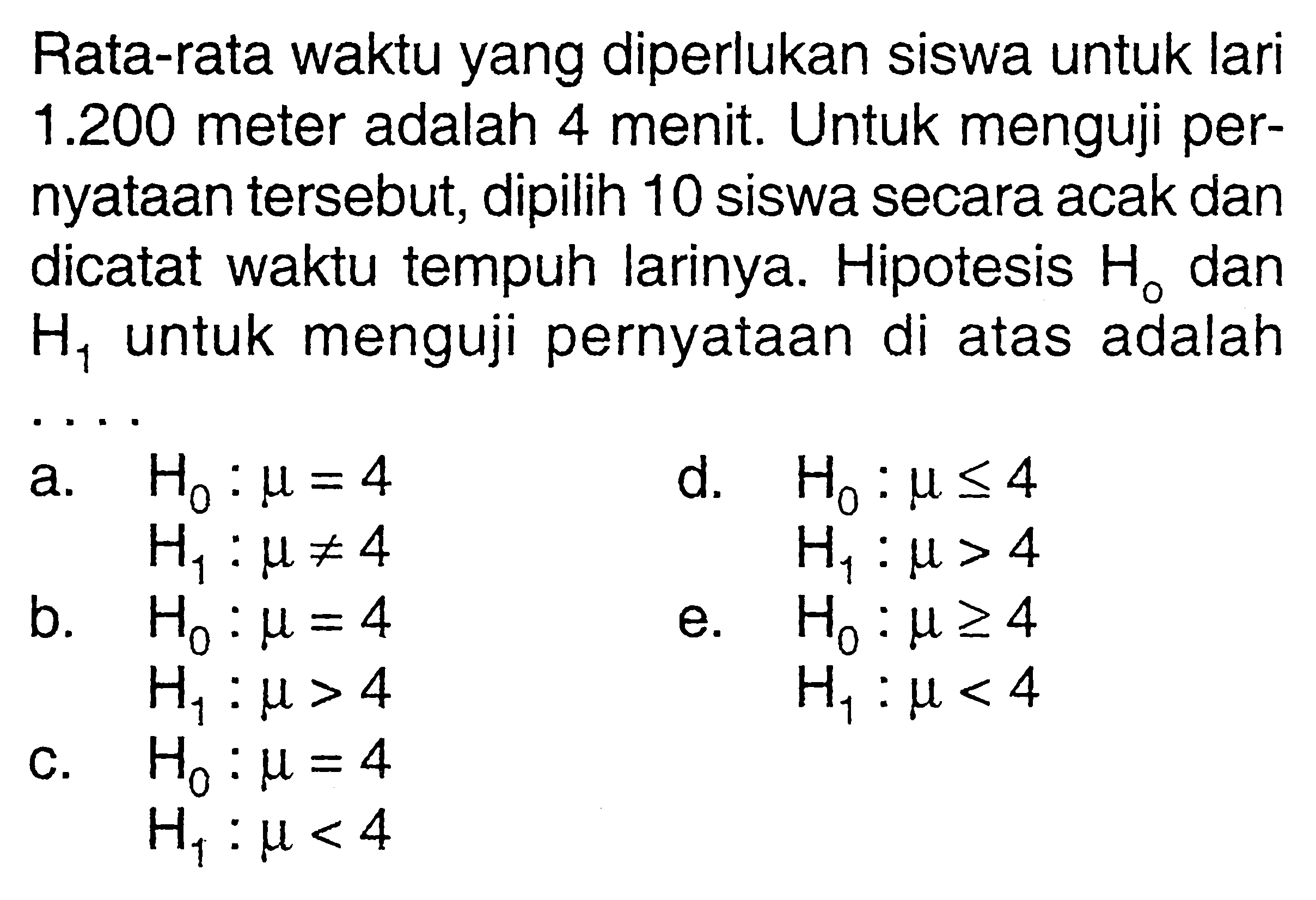 Rata-rata waktu yang diperlukan siswa untuk lari 1.200 meter adalah 4 menit. Untuk menguji pernyataan tersebut, dipilih 10 siswa secara acak dan dicatat waktu tempuh larinya. Hipotesis H0 dan  H1 untuk menguji pernyataan di atas adalah... 