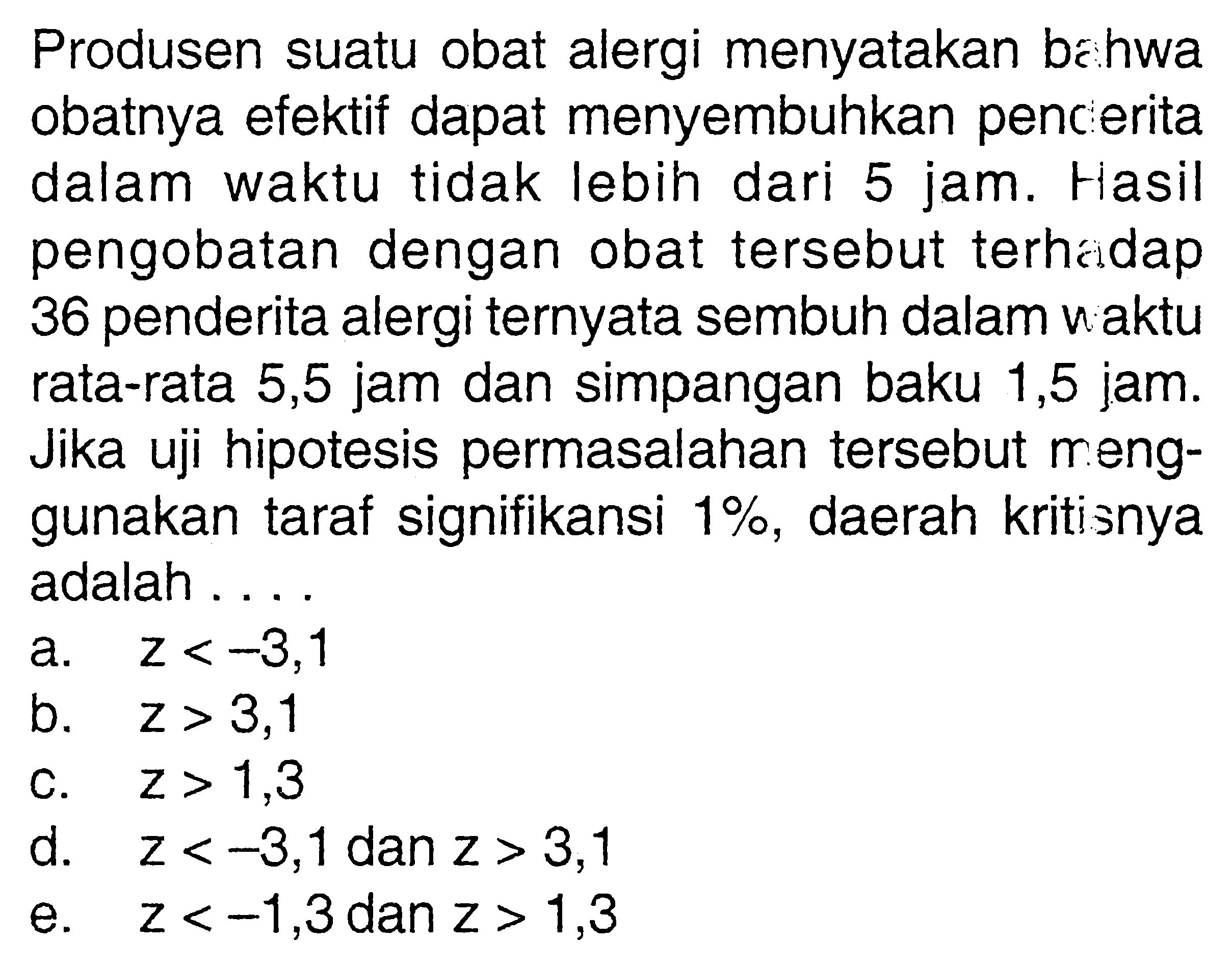 Produsen suatu obat alergi menyatakan bahwa obatnya efektif dapat menyembuhkan penderita dalam waktu tidak lebih dari 5 jam. Hasil pengobatan dengan obat tersebut terhadap 36 penderita alergi ternyata sembuh dalam waktu rata-rata 5,5 jam dan simpangan baku 1,5 jam. Jika uji hipotesis permasalahan tersebut menggunakan taraf signifikansi 1%, daerah kritisnya adalah .... 