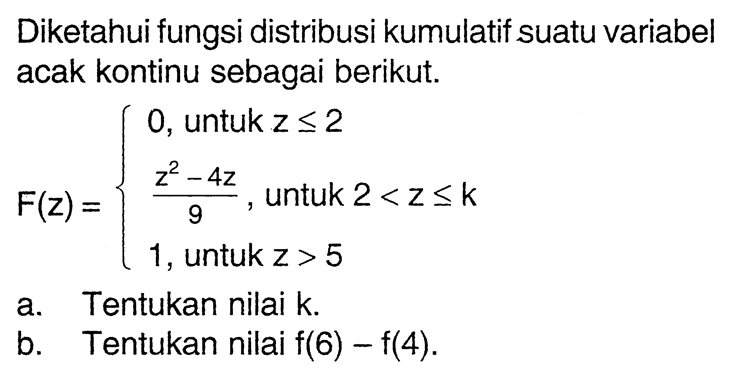 Diketahui fungsi distribusi kumulatif suatu variabel acak kontinu sebagai berikut. F(z)={0,   untuk  z<=2  (z^2-4z)/9,   untuk  2<z<=k  1,   untuk  z>5. a. Tentukan nilai k.b. Tentukan nilai  f(6)-f(4) .