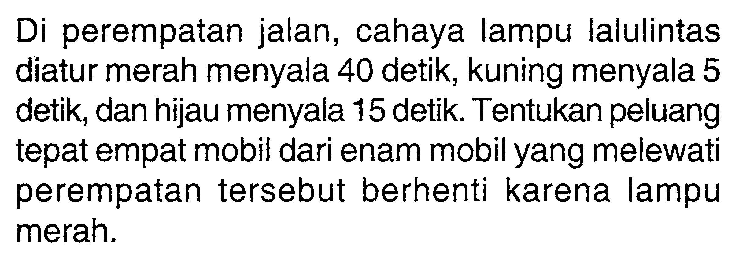 Di perempatan jalan, cahaya lampu lalulintas diatur merah menyala 40 detik, kuning menyala 5 detik, dan hijau menyala 15 detik. Tentukan peluang tepat empat mobil dari enam mobil yang melewati perempatan tersebut berhenti karena lampu merah. 