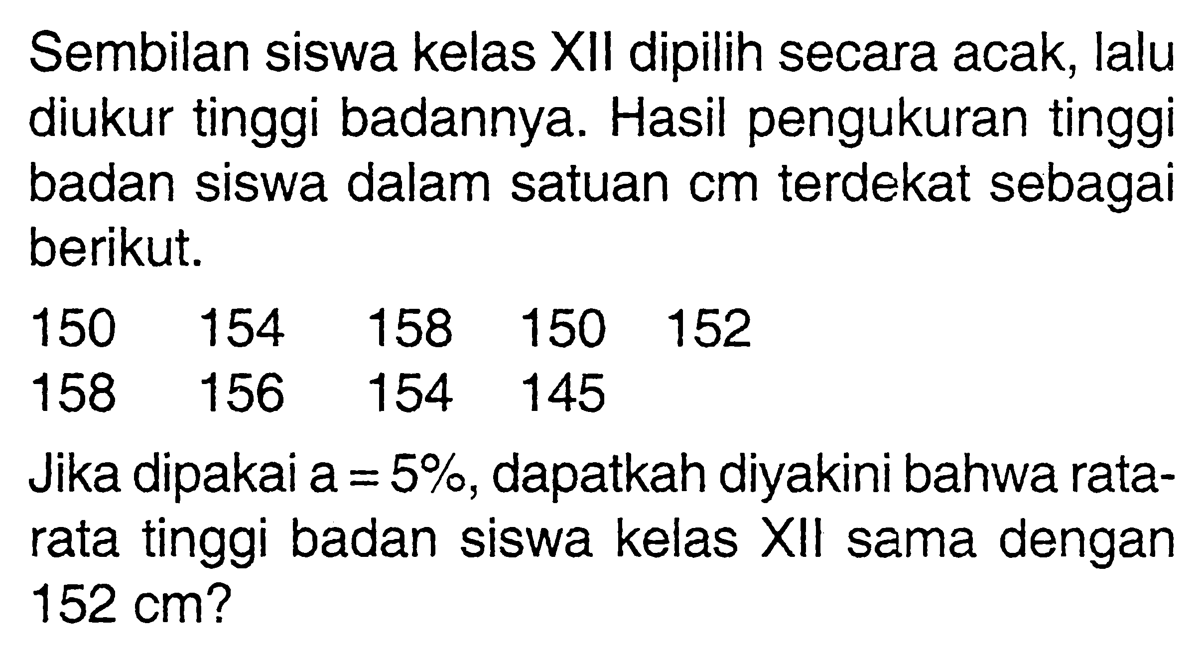 Sembilan siswa kelas XII dipilih secara acak, lalu diukur tinggi badannya. Hasil pengukuran tinggi badan siswa dalam satuan cm terdekat sebagai berikut.150 154 158 150 152 158 156 154 145Jika dipakai a=5%, dapatkah diyakini bahwa ratarata tinggi badan siswa kelas XII sama dengan 152 cm?