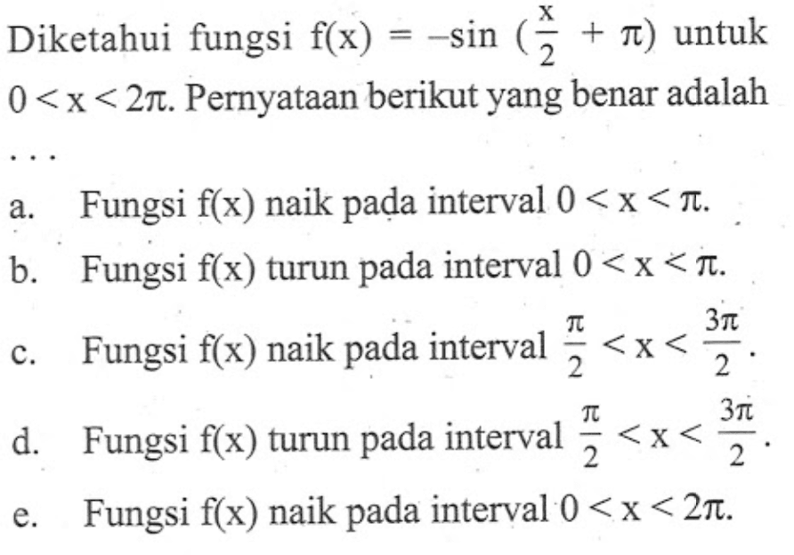 Diketahui fungsi f(x)=-sin(x/2+pi) untuk 0<x<2 pi. Pernyataan berikut yang benar adalah ... 
a. Fungsi f(x) naik pada interval 0<x<pi. 
b. Fungsi f(x) turun pada interval 0<x<pi. 
c. Fungsi f(x) naik pada interval pi/2<x<(3 pi)/2. 
d. Fungsi f(x) turun pada interval pi/2<x<(3 pi)/2. 
e. Fungsi f(x) naik pada interval 0<x<2 pi. 