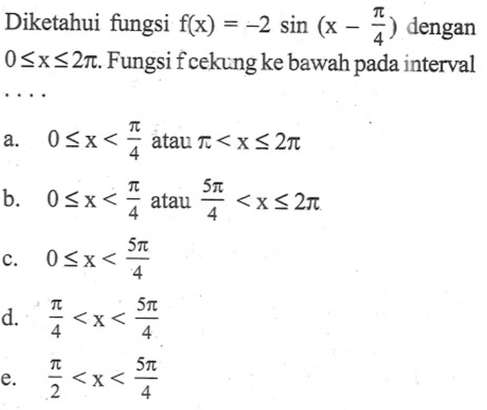 Diketahui fungsi f(x)=-2sin(x-pi/4) dengan 0<=x<=2pi. Fungsi f cekung ke bawah pada interval....