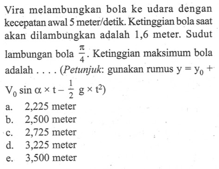 Vira melambungkan bola ke udara dengan kecepatan awal 5 meter/detik. Ketinggian bola saat akan dilambungkan adalah 1,6 meter. Sudut lambungan bola pi/4. Ketinggian maksimum bola adalah.... (Petunjuk: gunakan rumus y=y0+V0 sin alpha x t-1/2 g x t^2)