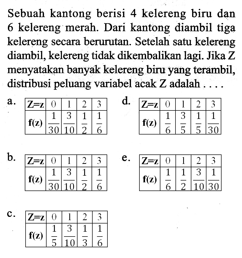 Sebuah kantong berisi 4 kelereng biru dan 6 kelereng merah. Dari kantong diambil tiga kelereng secara berurutan. Setelah satu kelereng diambil, kelereng tidak dikembalikan lagi. Jika Z menyatakan banyak kelereng biru yang terambil, distribusi peluang variabel acak Z adalah ....