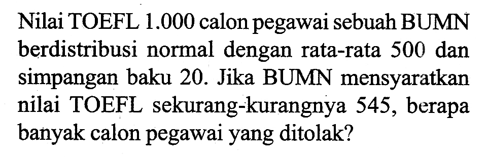 Nilai TOEFL  1.000  calon pegawai sebuah BUMN berdistribusi normal dengan rata-rata 500 dan simpangan baku 20. Jika BUMN mensyaratkan nilai TOEFL sekurang-kurangnya 545 , berapa banyak calon pegawai yang ditolak?