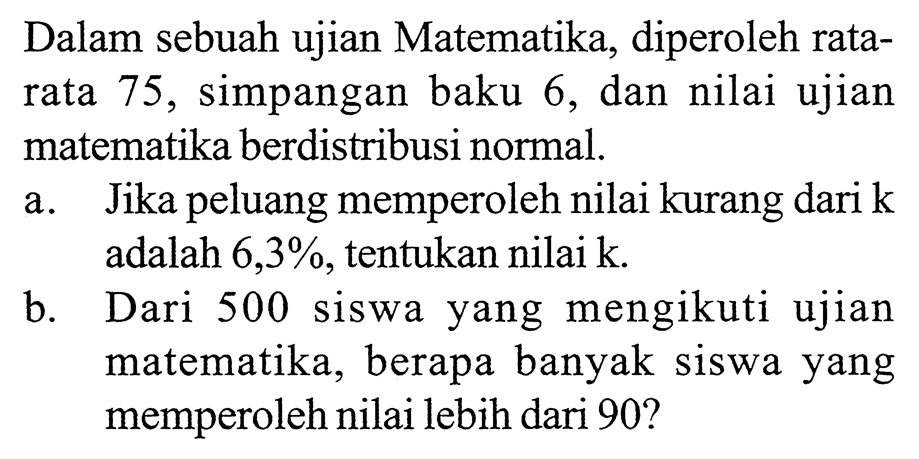 Dalam sebuah ujian Matematika, diperoleh ratarata 75, simpangan baku 6, dan nilai ujian matematika berdistribusi normal.a. Jika peluang memperoleh nilai kurang dari k adalah 6,3%, tentukan nilai k.b. Dari 500 siswa yang mengikuti ujian matematika, berapa banyak siswa yang memperoleh nilai lebih dari 90?