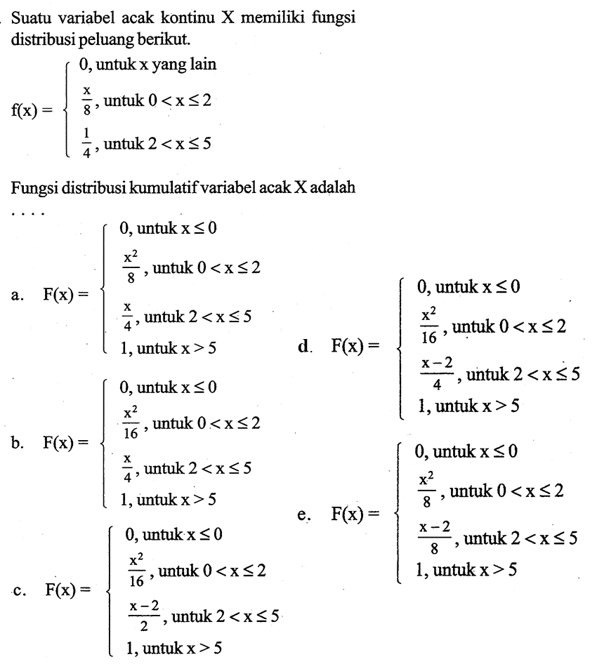 Suatu variabel acak kontinu (X) memiliki fungsi distribusi peluang berikut.f(x)={0, untuk x yang lain x/8, untuk 0<x<=2 1/4, untuk 2<x<=5}Fungsi distribusi kumulatif variabel acak X adalah