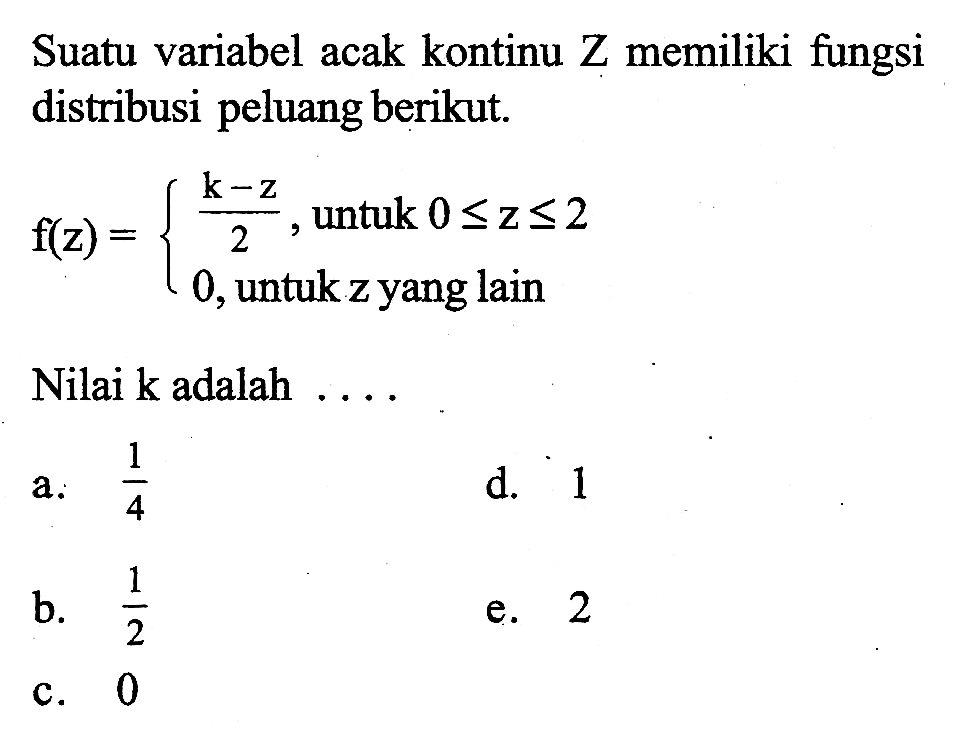 Suatu variabel acak kontinu Z memiliki fungsi distribusi peluang berikut. f(z)= (k-z)/2, untuk 0 <= z <= 2 0, untuk z yang lain. Nilai k adalah .... 