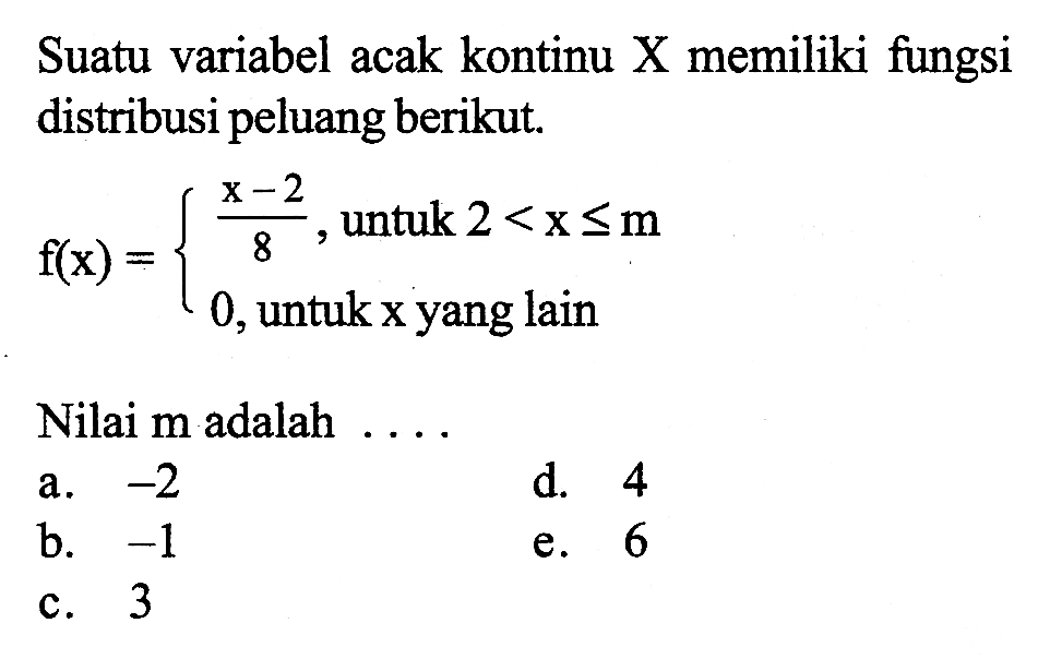 Suatu variabel acak kontinu X memiliki fungsi distribusi peluang berikut. 
f(x) = {(x-2)/8, untuk 2 < x <= m 0, untuk x yang lain 
Nilai m adalah 