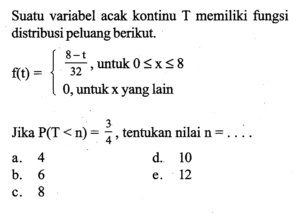 Suatu variabel acak kontinu T memiliki fungsi distribusi peluang berikut.f(t)={ (8-t)/32,   untuk  0<=x<= 8 0,   untuk x yang lain .Jika  P(T<n)=3/4 , tentukan nilai  n=... 