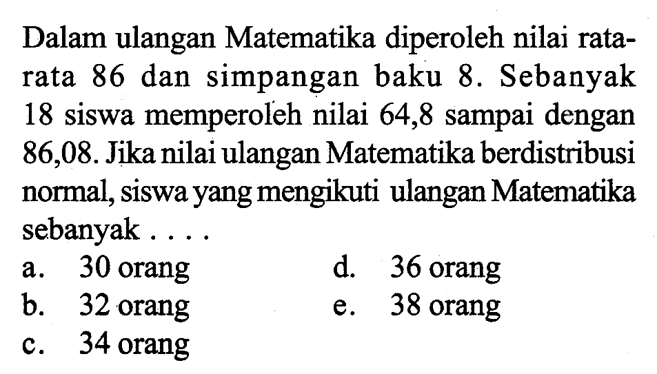 Dalam ulangan Matematika diperoleh nilai ratarata 86 dan simpangan baku 8. Sebanyak 18 siswa memperoleh nilai 64,8 sampai dengan 86,08. Jika nilai ulangan Matematika berdistribusi normal, siswa yang mengikuti ulangan Matematika sebanyak....