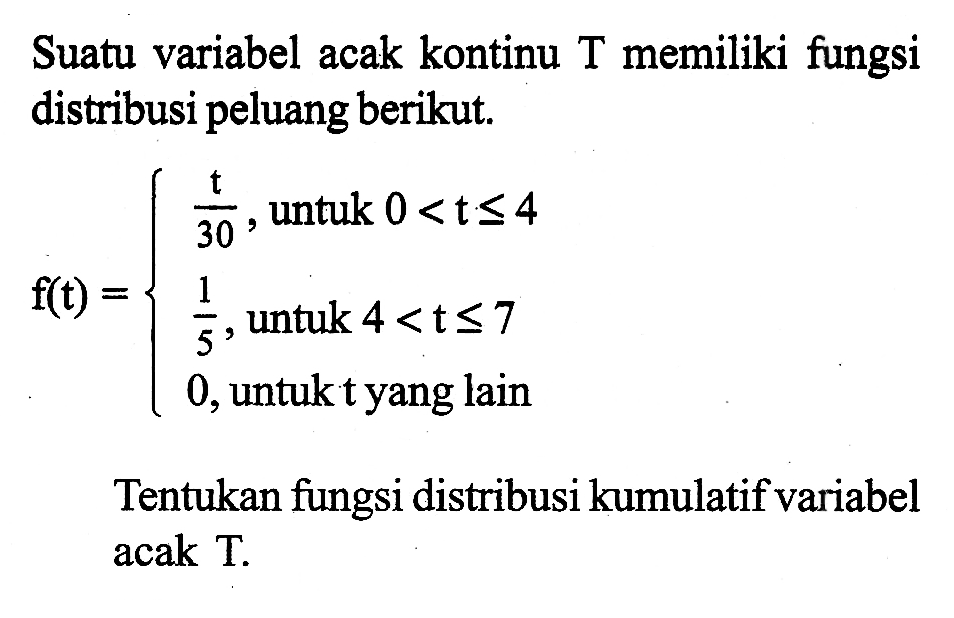 Suatu variabel acak kontinu T memiliki fungsi distribusi peluang berikut. f(t)={t/30, untuk 0<t<=4 1/5, untuk  4<t<=7  0, untuk t yang lain Tentukan fungsi distribusi kumulatif variabel acak T.