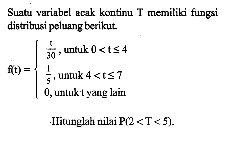 Suatu variabel acak kontinu T memiliki fungsi distribusi peluang berikut. f(t)={t/30, untuk 0<t<=4 1/5, untuk 4<t<=7 0, untuk t yang lain. Hitunglah nilai P(2<T<5).