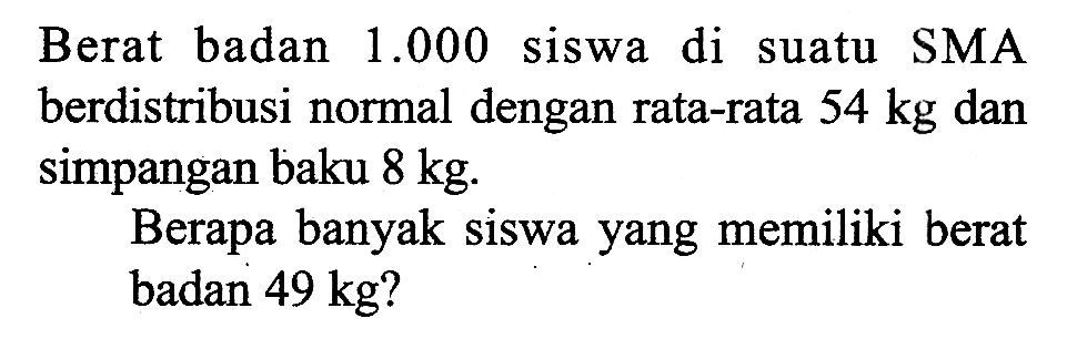 Berat badan 1.000 siswa di suatu SMA berdistribusi normal dengan rata-rata  54 kg dan simpangan baku 8 kg. Berapa banyak siswa yang memiliki berat badan 49 kg?