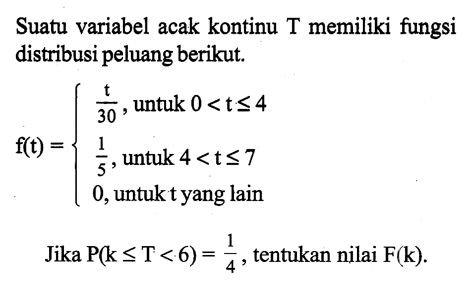 Suatu variabel acak kontinu T memiliki fungsi distribusi peluang berikut. f(t)={t/30, untuk 0<t<=4 1/5, untuk 4<t<=7 0, untuk t yang lain. Jika P(k<=T<6)=1/4, tentukan nilai F(k).