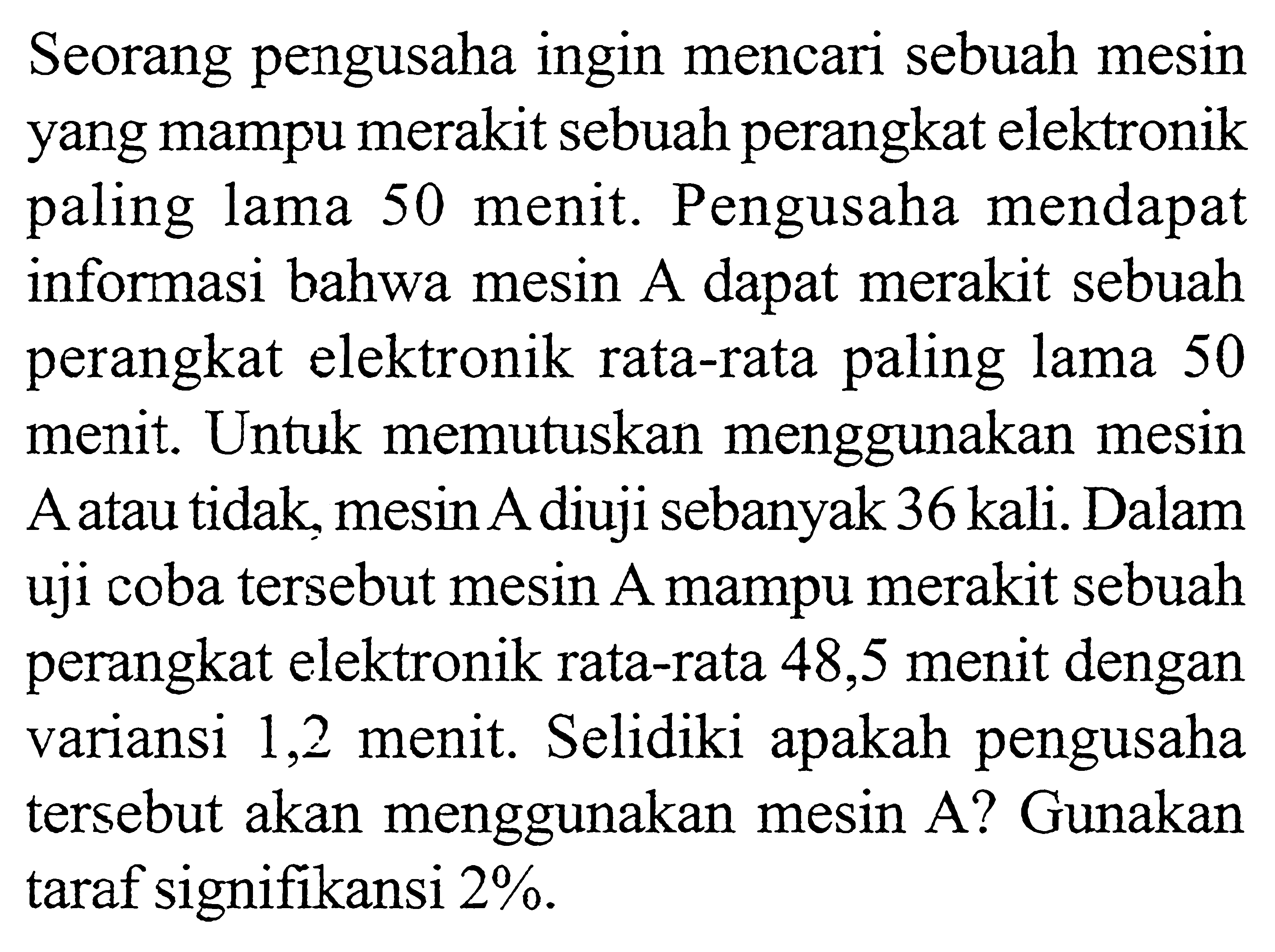 Seorang pengusaha ingin mencari sebuah mesin yang mampu merakit sebuah perangkat elektronik paling lama 50 menit. Pengusaha mendapat informasi bahwa mesin  A  dapat merakit sebuah perangkat elektronik rata-rata paling lama 50 menit. Untuk memutuskan menggunakan mesin A atau tidak, mesin A diuji sebanyak 36 kali. Dalam uji coba tersebut mesin A mampu merakit sebuah perangkat elektronik rata-rata 48,5 menit dengan variansi 1,2 menit. Selidiki apakah pengusaha tersebut akan menggunakan mesin A? Gunakan taraf signifikansi  2% .