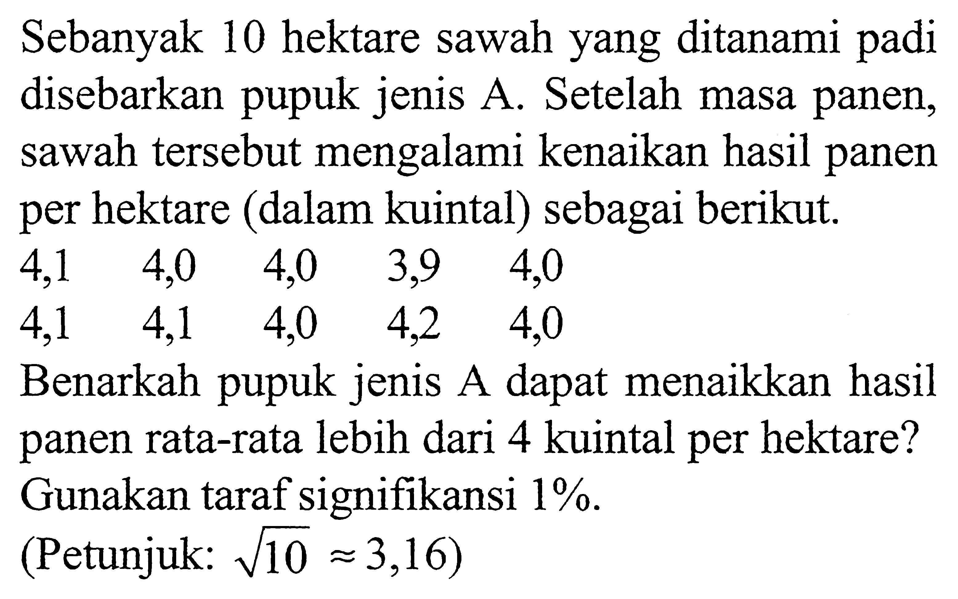 Sebanyak 10 hektare sawah yang ditanami padi disebarkan pupuk jenis A. Setelah masa panen, sawah tersebut mengalami kenaikan hasil panen per hektare (dalam kuintal) sebagai berikut.
4,1 4,0 4,0 3,9 4,0 4,1 4,1 4,0 4,2 4,0 Benarkah pupuk jenis A dapat menaikkan hasil panen rata-rata lebih dari 4 kuintal per hektare? Gunakan taraf signifikansi 1%. (Petunjuk: akar(10) = 3,16) 