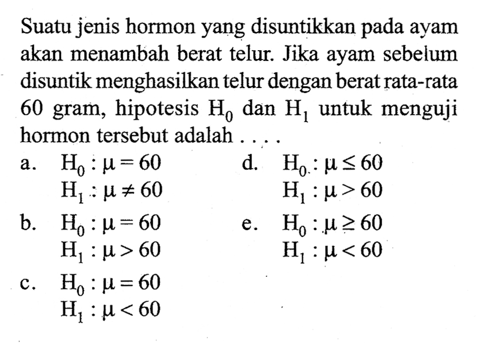 Suatu jenis hormon yang disuntikkan pada ayam akan menambah berat telur. Jika ayam sebelum disuntik menghasilkan telur dengan berat rata-rata 60 gram, hipotesis H0 dan H1 untuk menguji hormon tersebut adalah . . .a. H0:mu=60 H1:mu=/=60 b. H0:mu=60 H1:mu>60 c. H0:mu=60 H1:mu<60 d. H0:mu<=60 H1:mu>60 e. H0:mu>=60 H1:mu<60