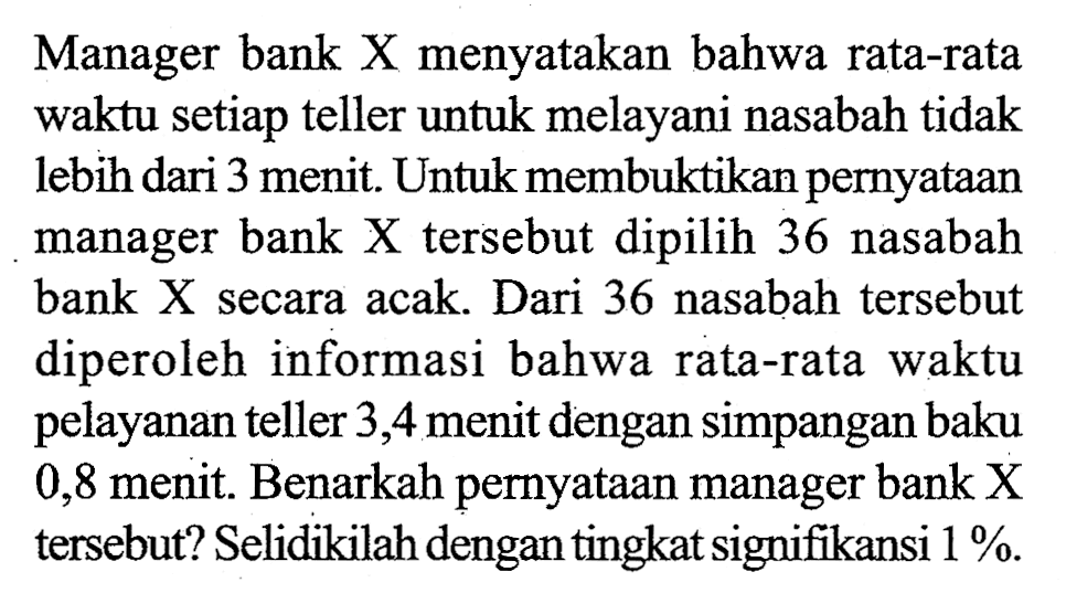 Manager bank X menyatakan bahwa rata-rata waktu setiap teller untuk melayani nasabah tidak lebih dari 3 menit. Untuk membuktikan pernyataan manager bank X tersebut dipilih 36 nasabah bank X secara acak. Dari 36 nasabah tersebut diperoleh informasi bahwa rata-rata waktu pelayanan teller 3,4 menit dengan simpangan baku 0,8 menit. Benarkah pernyataan manager bank X tersebut? Selidikilah dengan tingkat signifikansi 1%.