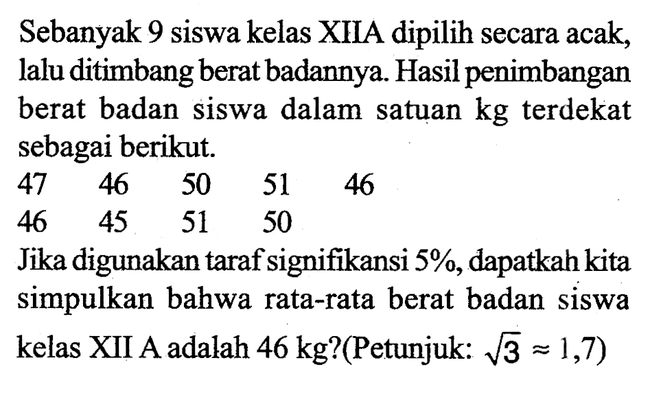 Sebanyak 9 siswa kelas XIIA dipilih secara acak, lalu ditimbang berat badannya. Hasil penimbangan berat badan siswa dalam satuan kg terdekat sebagai berikut. 47 46 50 51 46 46 45 51 50 Jika digunakan taraf signifikansi 5%, dapatkah kita simpulkan bahwa rata-rata berat badan siswa kelas XII A adalah 46 kg? (Petunjuk: akar(3)=1,7) 