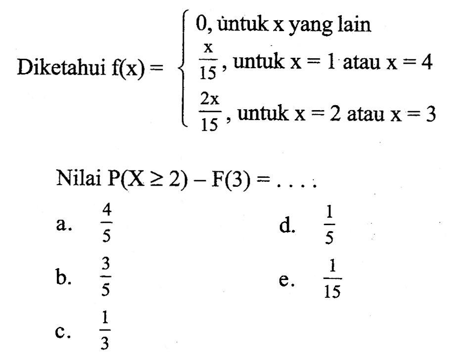 Diketahui  f(x)={0, untuk x yang lain x/15, untuk x=1 atau x=4 (2x)/15,   untuk  x=2   atau  x=3. 
Nilai  P(X>=2)-F(3)=... 
