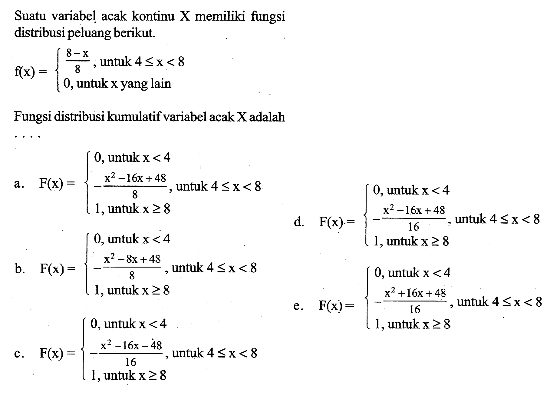 Suatu variabel acak kontinu X memiliki fungsi distribusi peluang berikut. f(x)={8-x/8, untuk 4<=x<8 0, untuk x yang lain} Fungsi distribusi kumulatif variabel acak X adalah