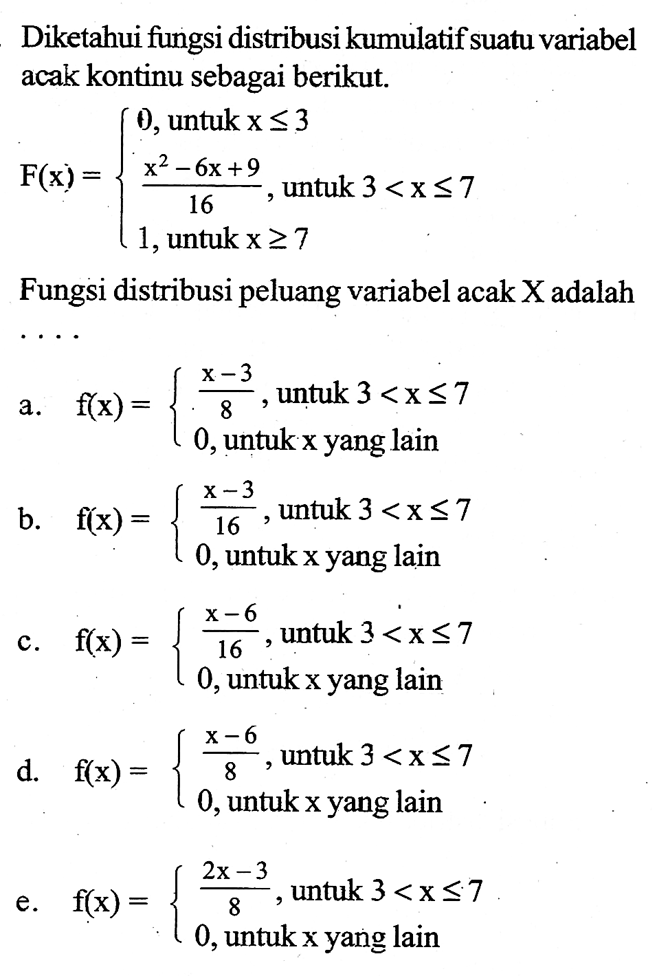 Diketahui fungsi distribusi kumulatif suatu variabel acak kontinu sebagai berikut.
F(x)={0, untuk x<=3 (x^2-6x+9)/16, untuk 3<x<=7 1, untuk x>=7.
Fungsi distribusi peluang variabel acak X adalah ...
