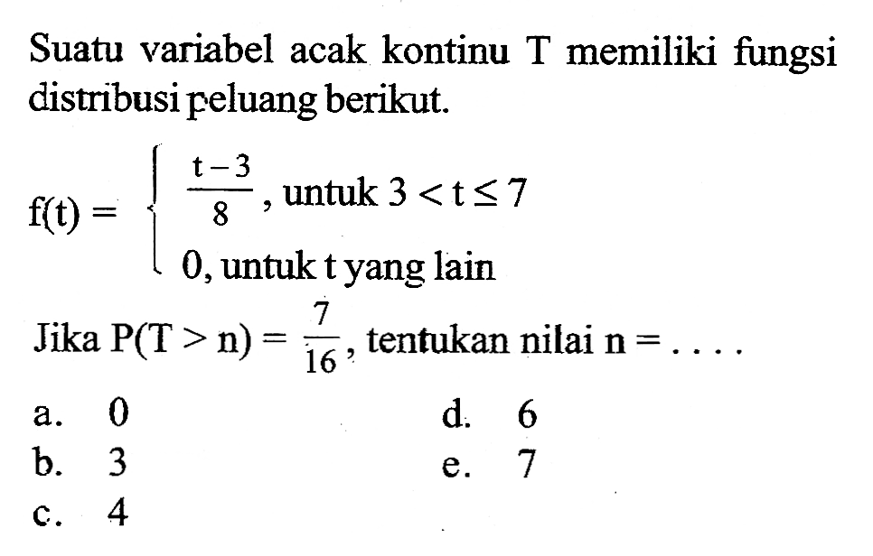 Suatu variabel acak kontinu T memiliki fungsi distribusi peluang berikut. f(t)=(t-3)/8, untuk 3<t<=7 0, untuk t yang lain Jika P(T>n)=7/16, tentukan nilai n=.... 