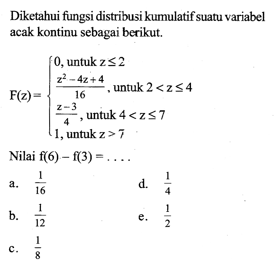 Diketahui fungsi distribusi kumulatif suatu variabel acak kontinu sebagai berikut. F(z)= 0, untuk z<=2 (z^2-4z+4)/(16) untuk 2<z<=4 (z-3)/(4), untuk 4<z<=7 1, untuk z>7 Nilai  f(6)-f(3)=.... 