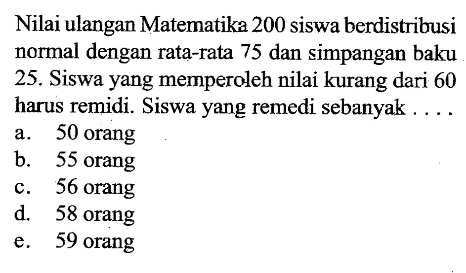 Nilai ulangan Matematika 200 siswa berdistribusi normal dengan rata-rata 75 dan simpangan baku 25. Siswa yang memperoleh nilai kurang dari 60 harus remidi. Siswa yang remedi sebanyak ....