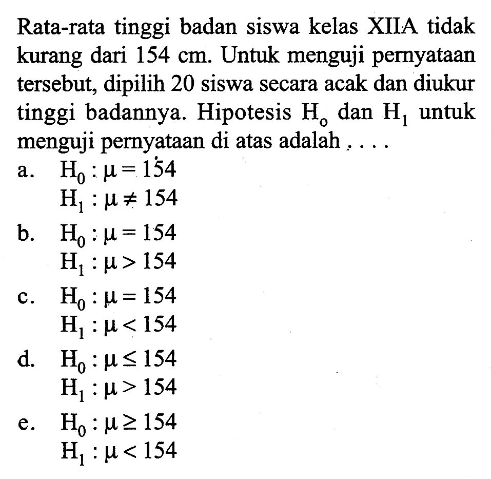 Rata-rata tinggi badan siswa kelas XIIA tidak kurang dari  154 cm . Untuk menguji pernyataan tersebut, dipilih 20 siswa secara acak dan diukur tinggi badannya. Hipotesis  Ho  dan  H1  untuk menguji pernyataan di atas adalah ....