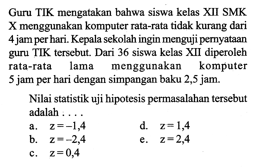 Guru TIK mengatakan bahwa siswa kelas XII SMK X menggunakan komputer rata-rata tidak kurang dari 4 jam per hari. Kepala sekolah ingin menguji pernyataan guru TIK tersebut. Dari 36 siswa kelas XII diperoleh rata-rata lama menggunakan komputer 5 jam per hari dengan simpangan baku 2,5 jam.Nilai statistik uji hipotesis permasalahan tersebut adalah : . . .