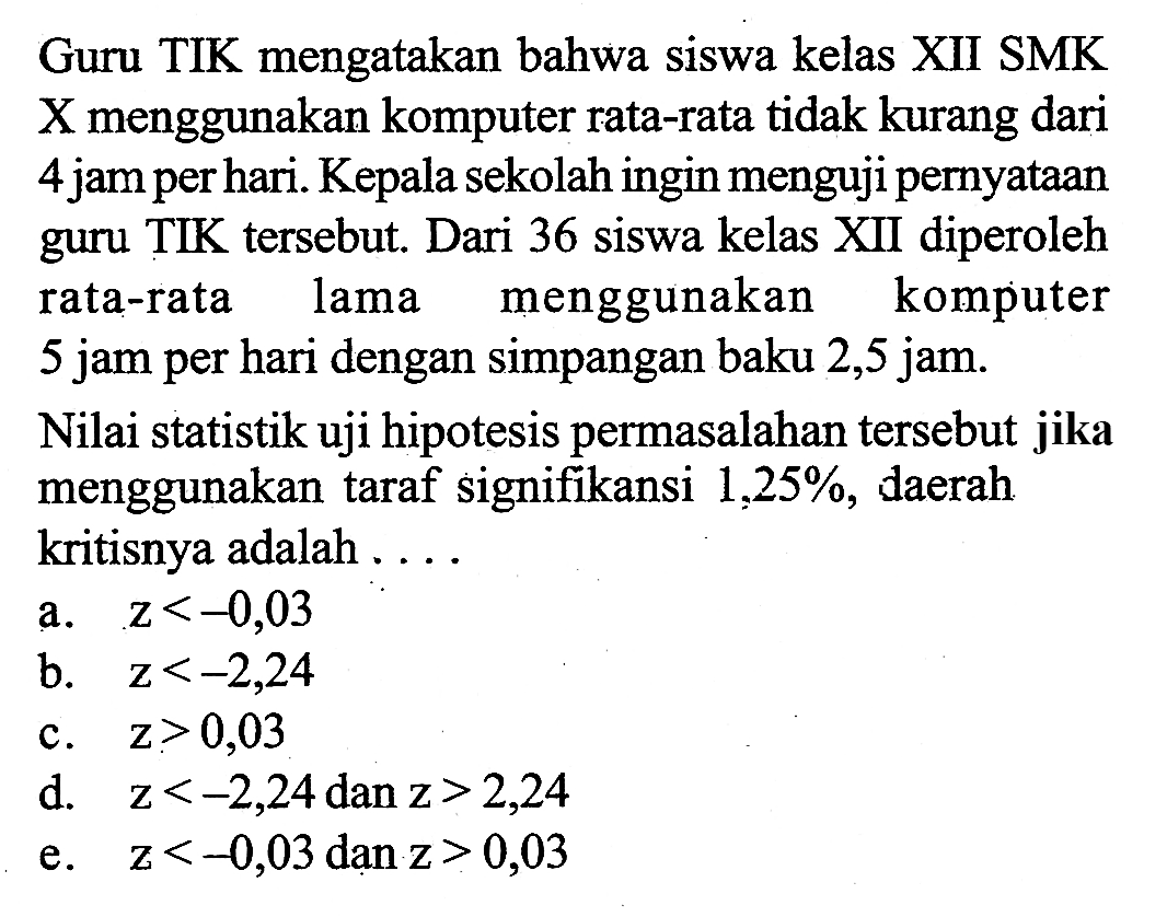 Guru TIK mengatakan bahwa siswa kelas XII SMK X menggunakan komputer rata-rata tidak kurang dari 4 jam per hari. Kepala sekolah ingin menguji pernyataan guru TIK tersebut. Dari 36 siswa kelas XII diperoleh rata-rata lama menggunakan komputer 5 jam per hari dengan simpangan baku 2,5 jam.Nilai statistik uji hipotesis permasalahan tersebut jika menggunakan taraf signifikansi 1,25%, daerah kritisnya adalah ....