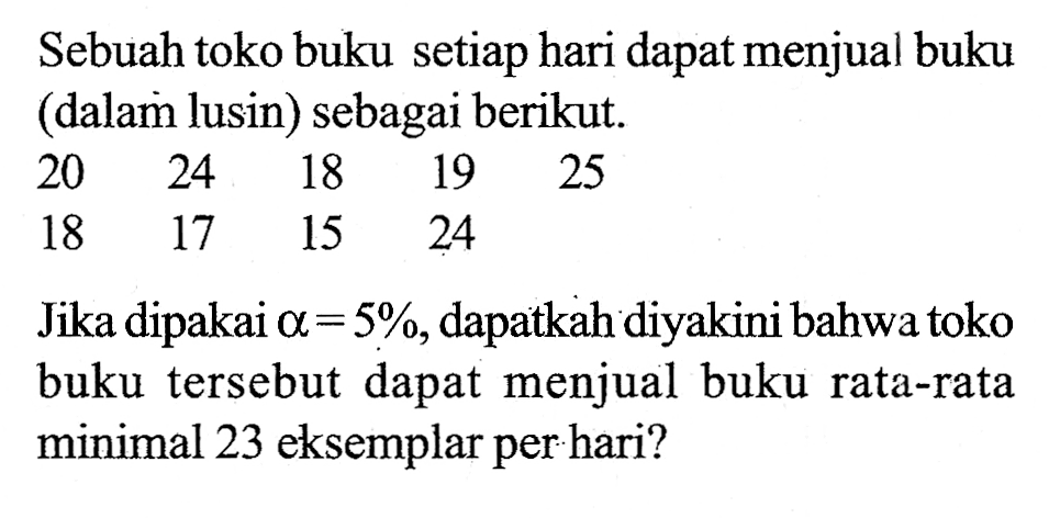 Sebuah toko buku setiap hari dapat menjual buku (dalam lusin) sebagai berikut.20  24  18  19  25  18  17  15  24   Jika dipakai  alpha =5% , dapatkah diyakini bahwa toko buku tersebut dapat menjual buku rata-rata minimal 23 eksemplar per hari?  