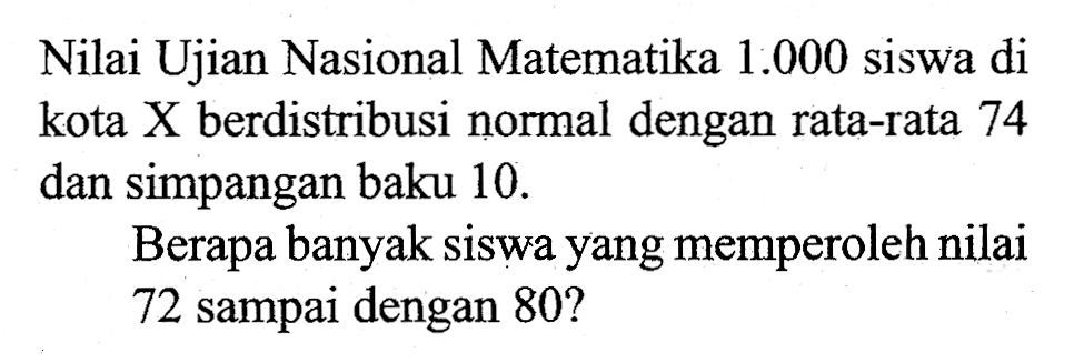 Nilai Ujian Nasional Matematika  1.000  siswa di kota  X  berdistribusi normal dengan rata-rata 74 dan simpangan baku 10 . Berapa banyak siswa yang memperoleh nilai 72 sampai dengan  80 ? 