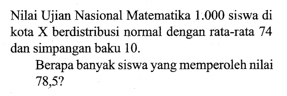 Nilai Ujian Nasional Matematika  1.000  siswa di kota  X  berdistribusi normal dengan rata-rata 74 dan simpangan baku 10 .Berapa banyak siswa yang memperoleh nilai  78,5 ? 