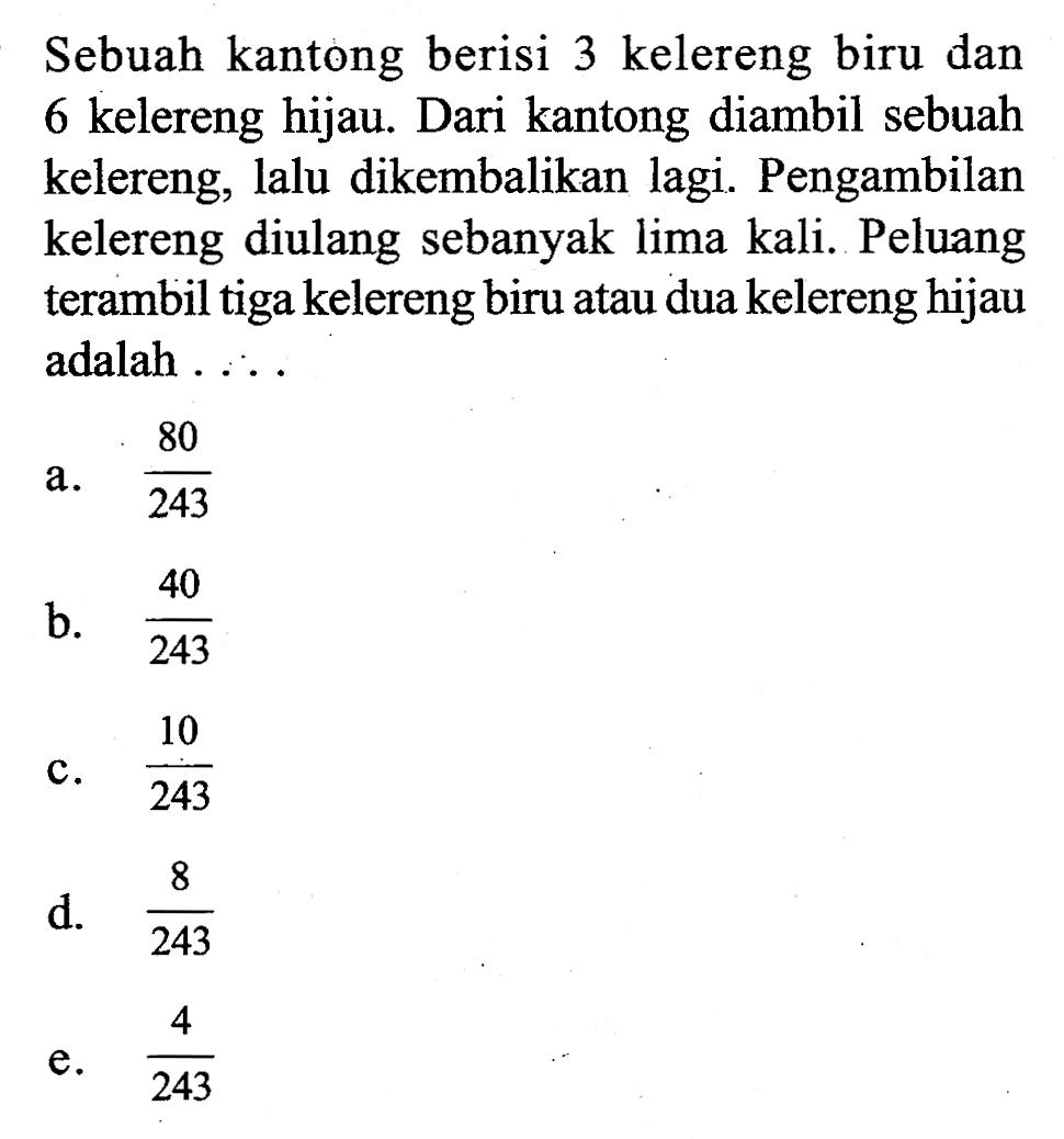 Sebuah kantong berisi 3 kelereng biru dan 6 kelereng hijau. Dari kantong diambil sebuah kelereng, lalu dikembalikan lagi. Pengambilan kelereng diulang sebanyak lima kali. Peluang terambil tiga kelereng biru atau dua kelereng hijau adalah  ... 