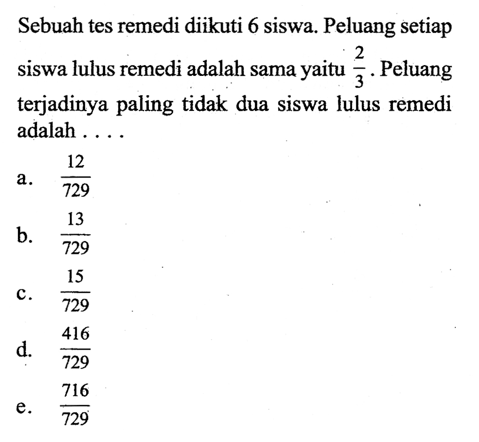 Sebuah tes remedi diikuti 6 siswa. Peluang setiap siswa lulus remedi adalah sama yaitu  2/3 . Peluang terjadinya paling tidak dua siswa lulus remedi adalah ...
