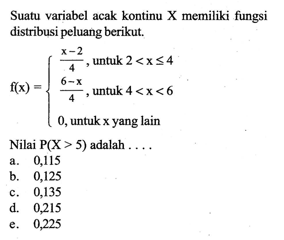 Suatu variabel acak kontinu X memiliki fungsi distribusi peluang berikut. f(x)={(x-2)/4, untuk 2<x<=4 (6-x)/4, untuk 4<x<6 0, untuk x yang lain Nilai P(X>5) adalah ....