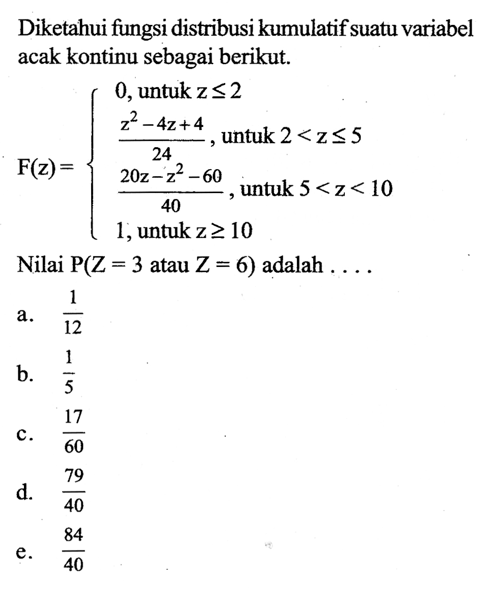 Diketahui fungsi distribusi kumulatif suatu variabel acak kontinu sebagai berikut. F(z)=  0,untuk z<=(2z^2-4z+4)/24, untuk 2<z<=5, (20z-z^2-60)/40, untuk 5<z<10,1, untuk z >=10. Nilai P(Z=3 atau Z=6) adalah... .  