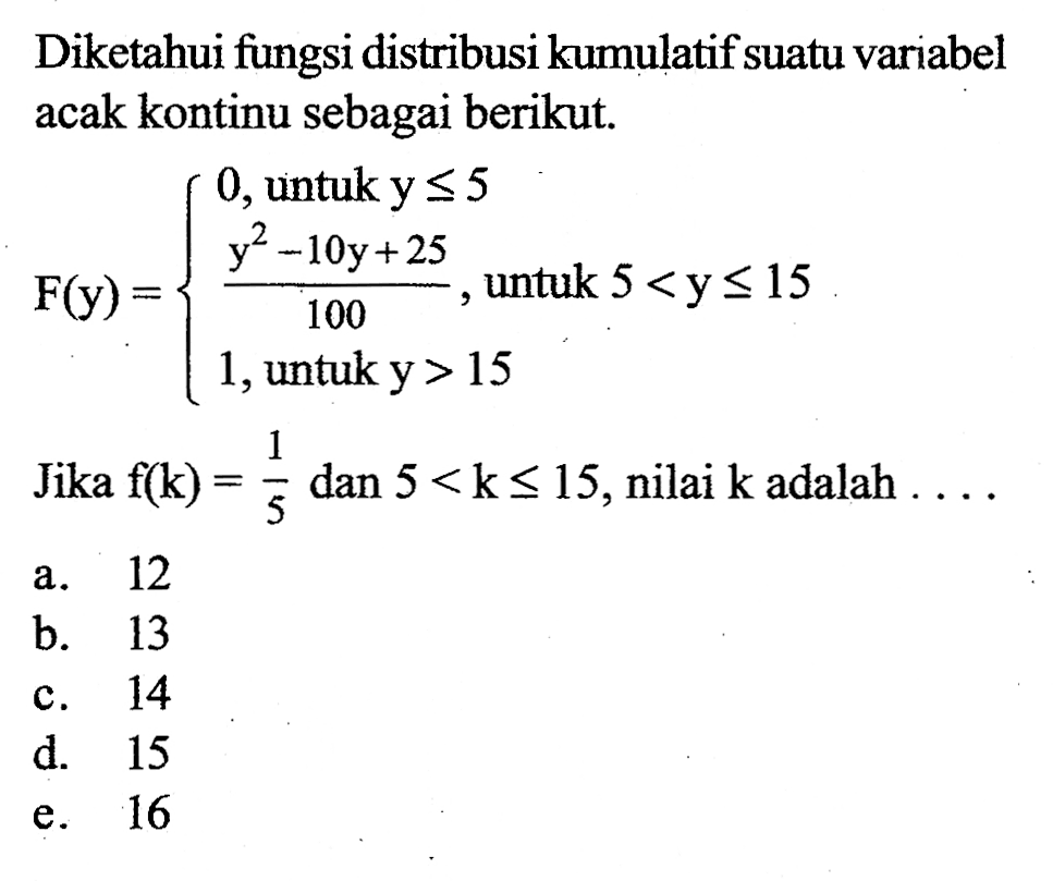 Diketahui fungsi distribusi kumulatif suatu variabel acak kontinu sebagai berikut. F(y)= 0, untuk y<= 5  (y^2-10y+25)/100, untuk 5<y<=15 1, untuk y>15. Jika f(k)=1/5 dan 5<k<=15, nilai k adalah ... 