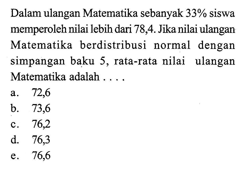 Dalam ulangan Matematika sebanyak 33% siswa memperoleh nilai lebih dari 78,4. Jika nilai ulangan Matematika berdistribusi normal dengan simpangan baku 5, rata-rata nilai ulangan Matematika adalah ...