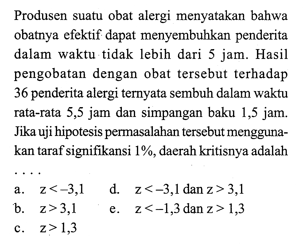 Produsen suatu obat alergi menyatakan bahwa obatnya efektif dapat menyembuhkan penderita dalam waktu tidak lebih dari 5 jam. Hasil pengobatan dengan obat tersebut terhadap 36 penderita alergi ternyata sembuh dalam waktu rata-rata 5,5 jam dan simpangan baku 1,5 jam. Jika uji hipotesis permasalahan tersebut menggunakan taraf signifikansi  1% , daerah kritisnya adalah